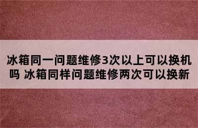 冰箱同一问题维修3次以上可以换机吗 冰箱同样问题维修两次可以换新